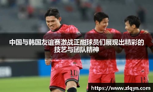 中国与韩国友谊赛激战正酣球员们展现出精彩的技艺与团队精神